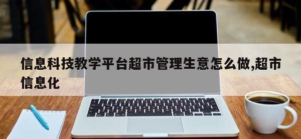 信息科技教学平台超市管理生意怎么做,超市信息化