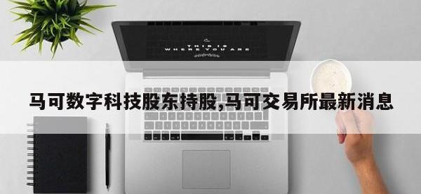 马可数字科技股东持股,马可交易所最新消息