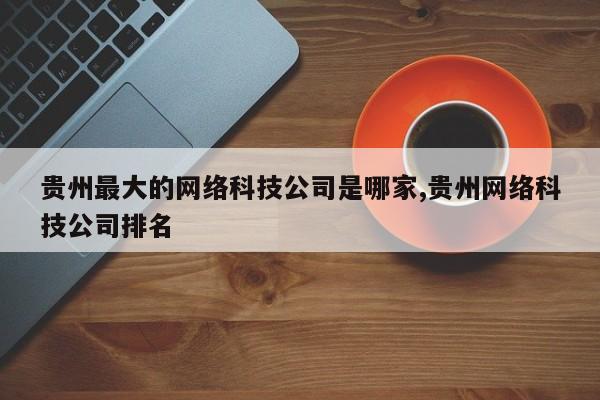 贵州最大的网络科技公司是哪家,贵州网络科技公司排名