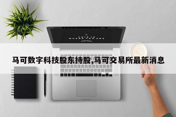 马可数字科技股东持股,马可交易所最新消息